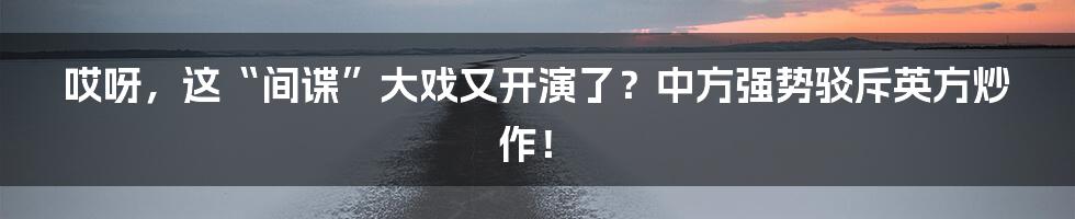 哎呀，这“间谍”大戏又开演了？中方强势驳斥英方炒作！