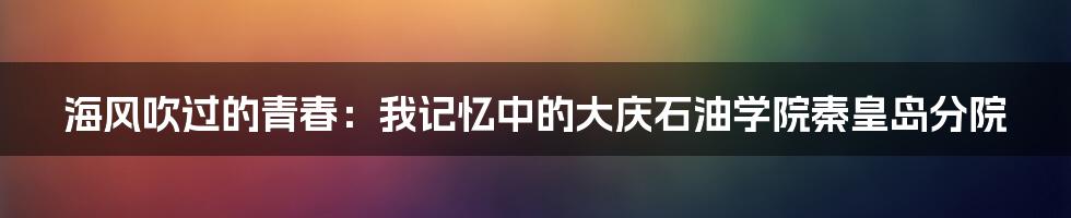 海风吹过的青春：我记忆中的大庆石油学院秦皇岛分院