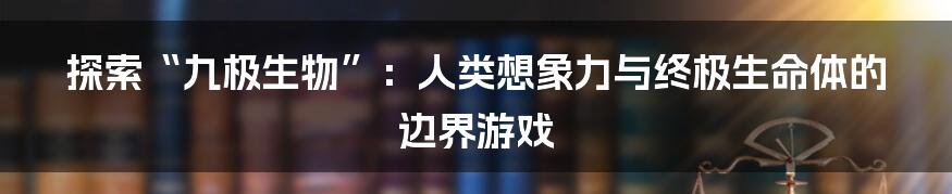 探索“九极生物”：人类想象力与终极生命体的边界游戏