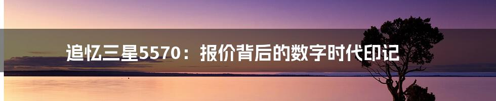 追忆三星5570：报价背后的数字时代印记