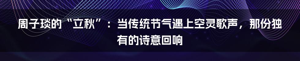 周子琰的“立秋”：当传统节气遇上空灵歌声，那份独有的诗意回响