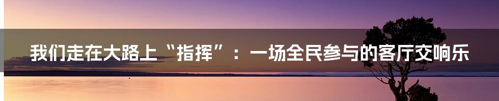 我们走在大路上“指挥”：一场全民参与的客厅交响乐