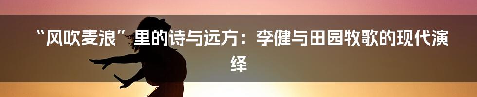 “风吹麦浪”里的诗与远方：李健与田园牧歌的现代演绎