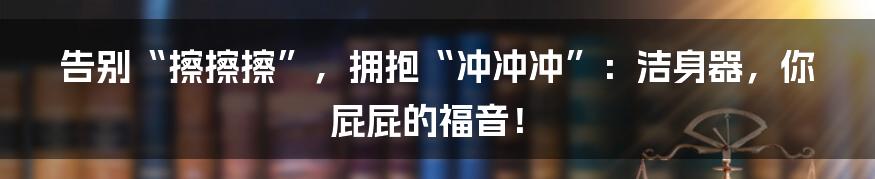 告别“擦擦擦”，拥抱“冲冲冲”：洁身器，你屁屁的福音！