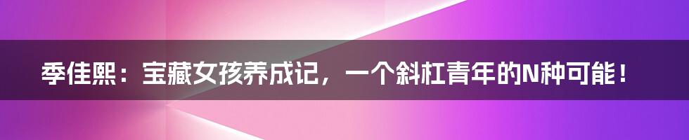 季佳熙:宝藏女孩养成记,一个斜杠青年的N种可能!
