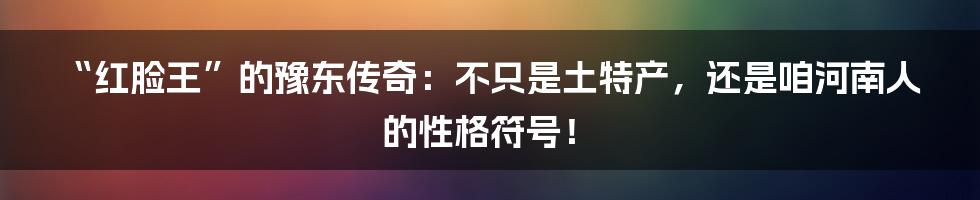 “红脸王”的豫东传奇：不只是土特产，还是咱河南人的性格符号！
