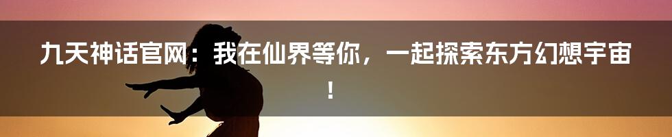 九天神话官网：我在仙界等你，一起探索东方幻想宇宙！