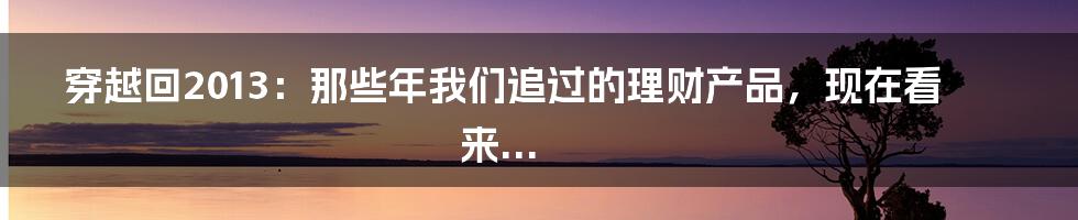 穿越回2013：那些年我们追过的理财产品，现在看来...
