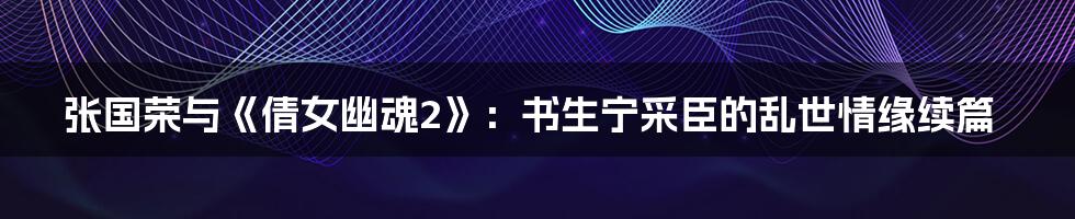 张国荣与《倩女幽魂2》：书生宁采臣的乱世情缘续篇