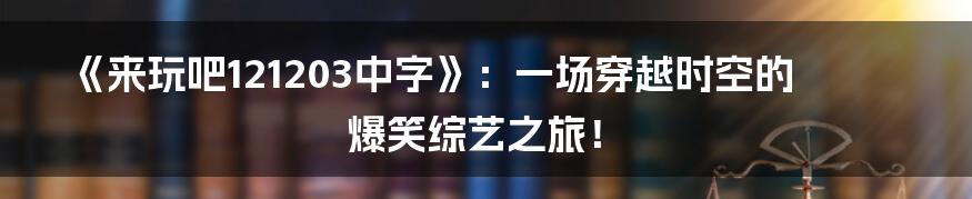 《来玩吧121203中字》：一场穿越时空的爆笑综艺之旅！