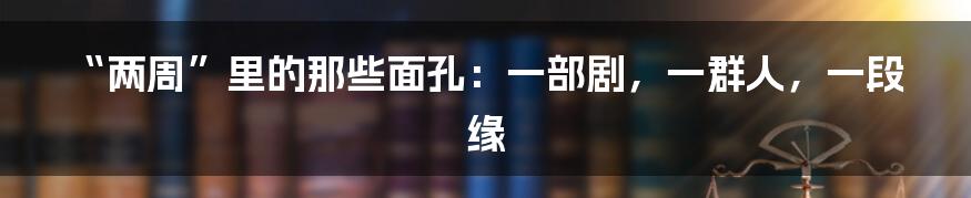 “两周”里的那些面孔：一部剧，一群人，一段缘