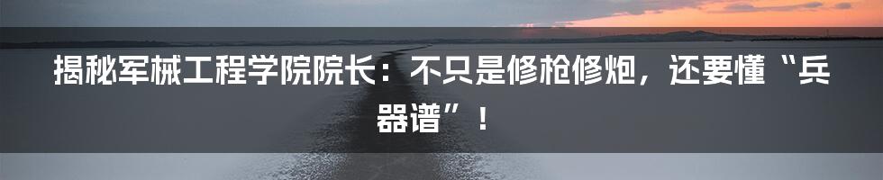 揭秘军械工程学院院长：不只是修枪修炮，还要懂“兵器谱”！