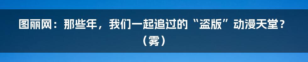 图丽网：那些年，我们一起追过的“盗版”动漫天堂？（雾）
