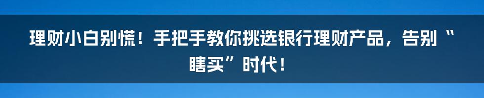 理财小白别慌！手把手教你挑选银行理财产品，告别“瞎买”时代！