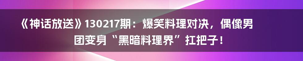 《神话放送》130217期：爆笑料理对决，偶像男团变身“黑暗料理界”扛把子！
