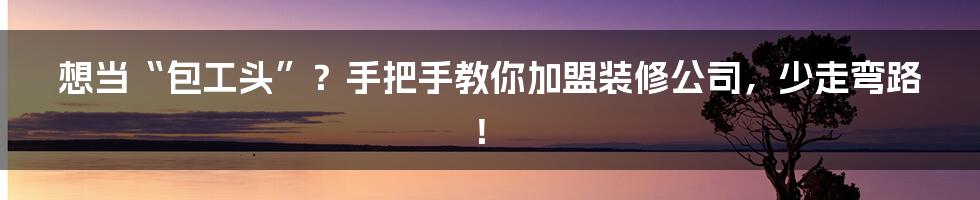想当“包工头”？手把手教你加盟装修公司，少走弯路！