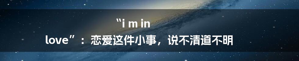 “i m in love”：恋爱这件小事，说不清道不明