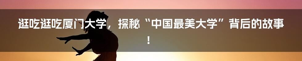 逛吃逛吃厦门大学，探秘“中国最美大学”背后的故事！
