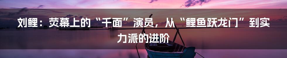 刘鲤：荧幕上的“千面”演员，从“鲤鱼跃龙门”到实力派的进阶