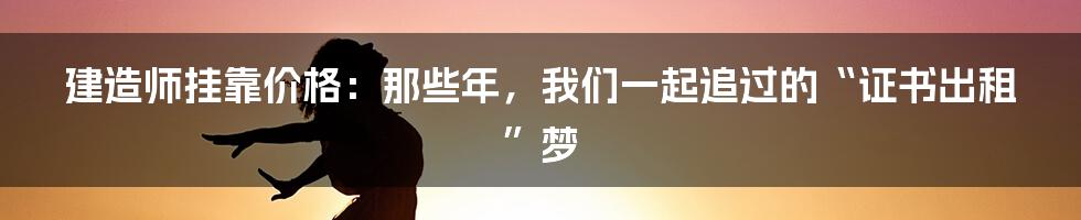 建造师挂靠价格：那些年，我们一起追过的“证书出租”梦