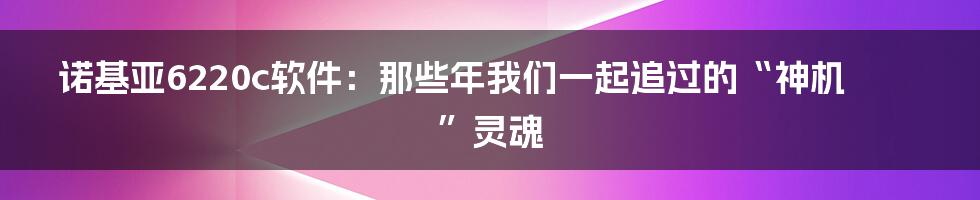 诺基亚6220c软件：那些年我们一起追过的“神机”灵魂