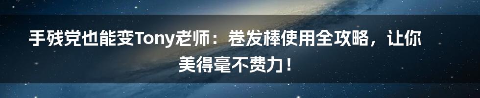 手残党也能变Tony老师:卷发棒使用全攻略,让你美得毫不费力!