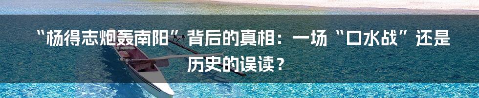 “杨得志炮轰南阳”背后的真相：一场“口水战”还是历史的误读？