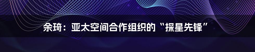 余琦：亚太空间合作组织的“探星先锋”