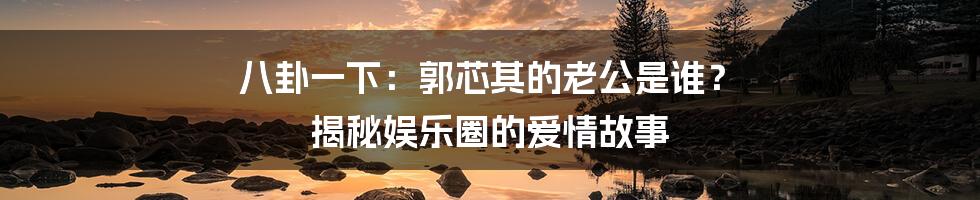 八卦一下：郭芯其的老公是谁？ 揭秘娱乐圈的爱情故事