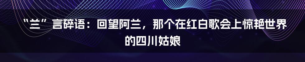 “兰”言碎语：回望阿兰，那个在红白歌会上惊艳世界的四川姑娘