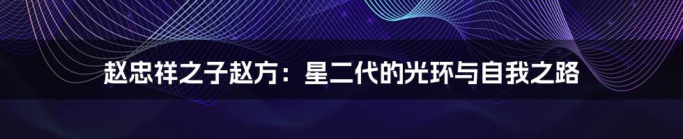 赵忠祥之子赵方：星二代的光环与自我之路