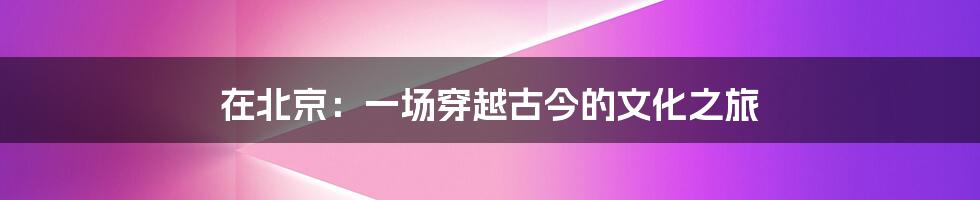 在北京：一场穿越古今的文化之旅