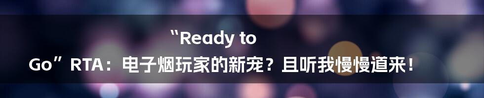 “Ready to Go”RTA：电子烟玩家的新宠？且听我慢慢道来！