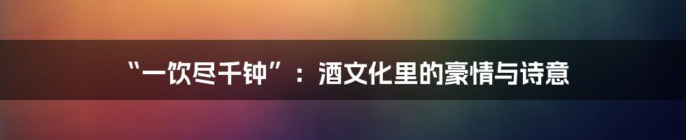 “一饮尽千钟”：酒文化里的豪情与诗意