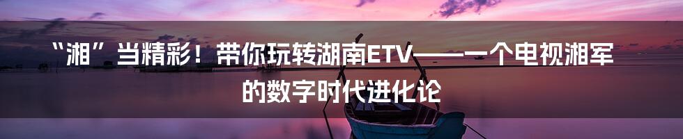 “湘”当精彩！带你玩转湖南ETV——一个电视湘军的数字时代进化论