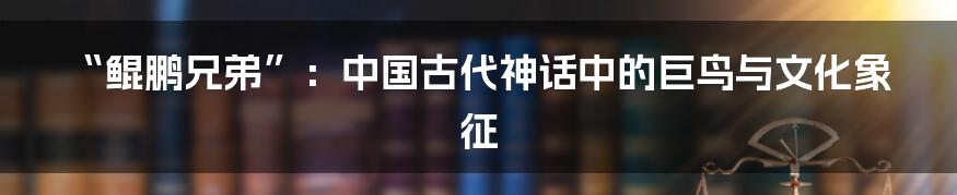 “鲲鹏兄弟”：中国古代神话中的巨鸟与文化象征