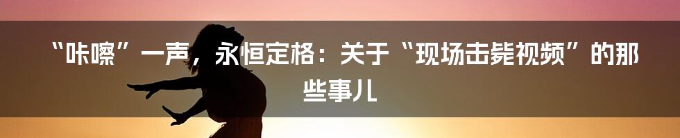 “咔嚓”一声，永恒定格：关于“现场击毙视频”的那些事儿