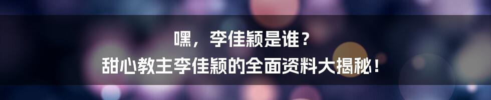 嘿，李佳颖是谁？ 甜心教主李佳颖的全面资料大揭秘！