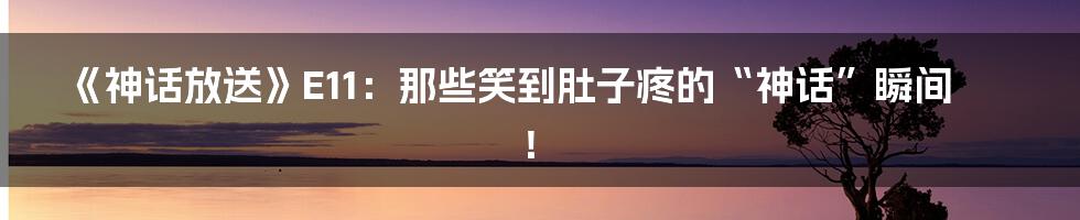 《神话放送》E11：那些笑到肚子疼的“神话”瞬间！