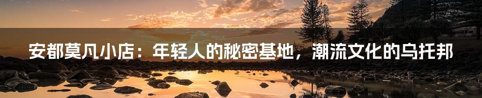 安都莫凡小店：年轻人的秘密基地，潮流文化的乌托邦