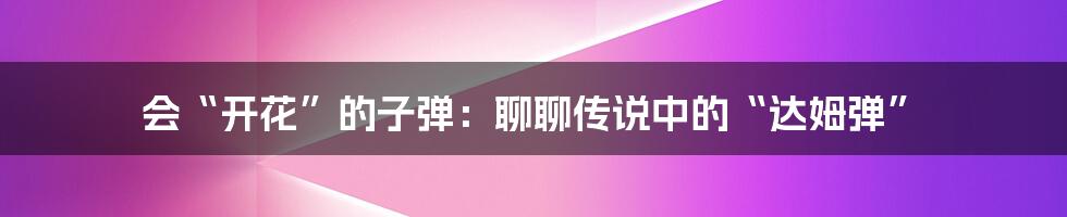 会“开花”的子弹：聊聊传说中的“达姆弹”