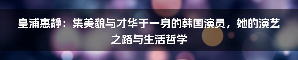 皇浦惠静：集美貌与才华于一身的韩国演员，她的演艺之路与生活哲学