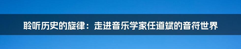 聆听历史的旋律：走进音乐学家任道斌的音符世界