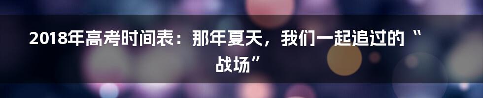 2018年高考时间表：那年夏天，我们一起追过的“战场”