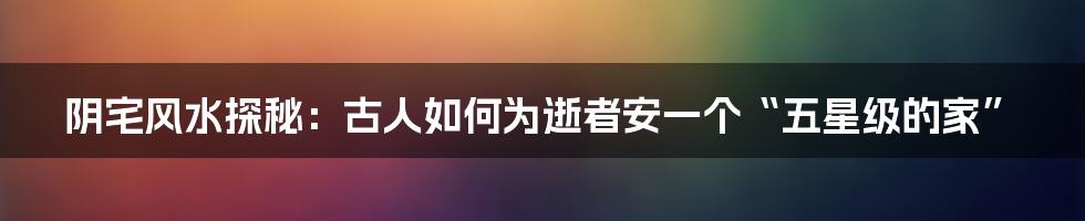 阴宅风水探秘：古人如何为逝者安一个“五星级的家”