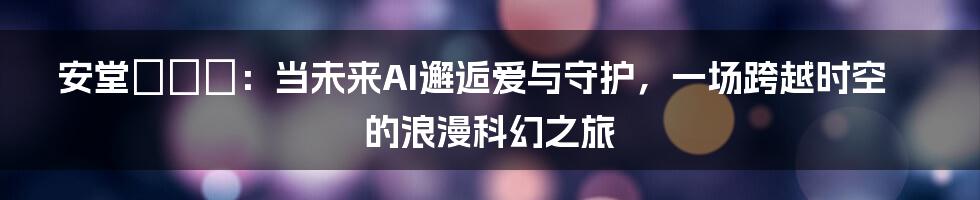 安堂ロイド：当未来AI邂逅爱与守护，一场跨越时空的浪漫科幻之旅