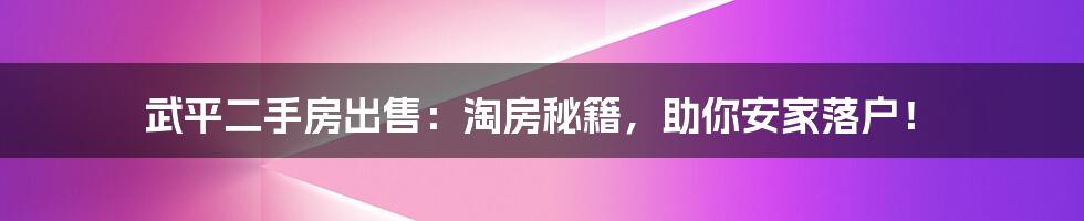 武平二手房出售：淘房秘籍，助你安家落户！