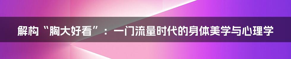 解构“胸大好看”：一门流量时代的身体美学与心理学