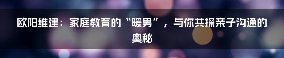 欧阳维建：家庭教育的“暖男”，与你共探亲子沟通的奥秘