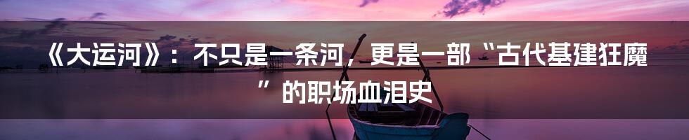 《大运河》：不只是一条河，更是一部“古代基建狂魔”的职场血泪史